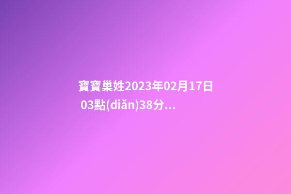 寶寶巢姓2023年02月17日 03點(diǎn)38分，請根據(jù)八字喜用神推薦名字